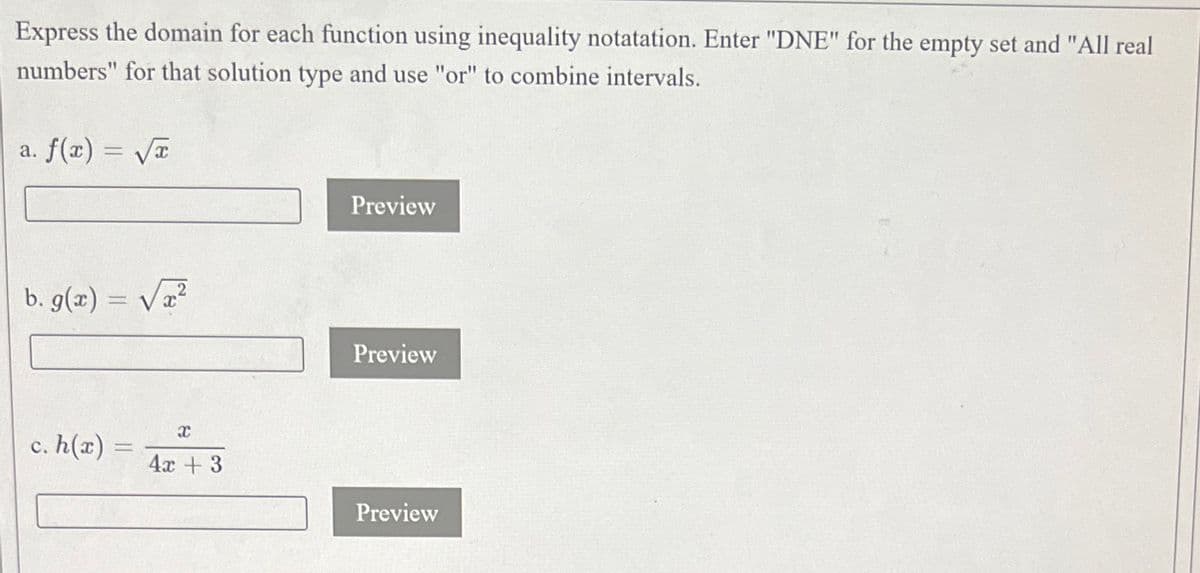 Express the domain for each function using inequality notatation. Enter "DNE" for the empty set and "All real
numbers" for that solution type and use "or" to combine intervals.
a. f(x) = √√√x
b. g(x) =
c. h(x) =
x
4x +3
Preview
Preview
Preview