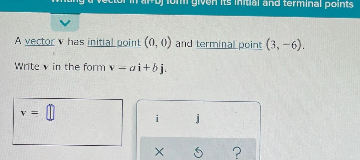 **Writing a Vector in \(a\mathbf{i} + b\mathbf{j}\) Form Given Its Initial and Terminal Points**

A vector \(\mathbf{v}\) has an initial point \((0, 0)\) and a terminal point \((3, -6)\).

Write \(\mathbf{v}\) in the form \(\mathbf{v} = a\mathbf{i} + b\mathbf{j}\).

Below the text, there's a small box indicating the vector equation format where you can input your answer. To the right, there are interactive buttons labeled \(i\) and \(j\), most likely for entering vector components or validating part of your solution.