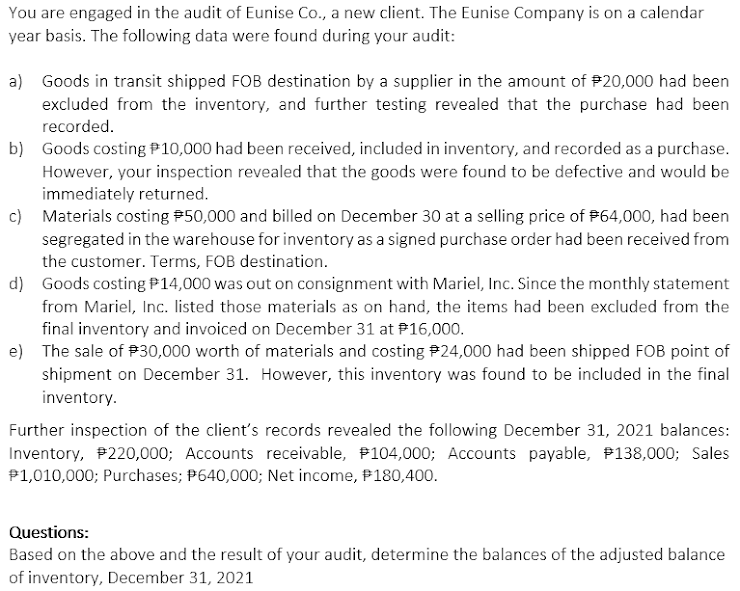 You are engaged in the audit of Eunise Co., a new client. The Eunise Company is on a calendar
year basis. The following data were found during your audit:
a) Goods in transit shipped FOB destination by a supplier in the amount of #20,000 had been
excluded from the inventory, and further testing revealed that the purchase had been
recorded.
b) Goods costing P10,000 had been received, included in inventory, and recorded as a purchase.
However, your inspection revealed that the goods were found to be defective and would be
immediately returned.
c) Materials costing P50,000 and billed on December 30 at a selling price of #64,000, had been
segregated in the warehouse for inventory as a signed purchase order had been received from
the customer. Terms, FOB destination.
d) Goods costing P14,000 was out on consignment with Mariel, Inc. Since the monthly statement
from Mariel, Inc. listed those materials as on hand, the items had been excluded from the
final inventory and invoiced on December 31 at P16,000.
e) The sale of P30,000 worth of materials and costing #24,000 had been shipped FOB point of
shipment on December 31. However, this inventory was found to be included in the final
inventory.
Further inspection of the client's records revealed the following December 31, 2021 balances:
Inventory, P220,000; Accounts receivable, P104,000; Accounts payable, #138,000; Sales
P1,010,000; Purchases; P640,000; Net income, P180,400.
Questions:
Based on the above and the result of your audit, determine the balances of the adjusted balance
of inventory, December 31, 2021
