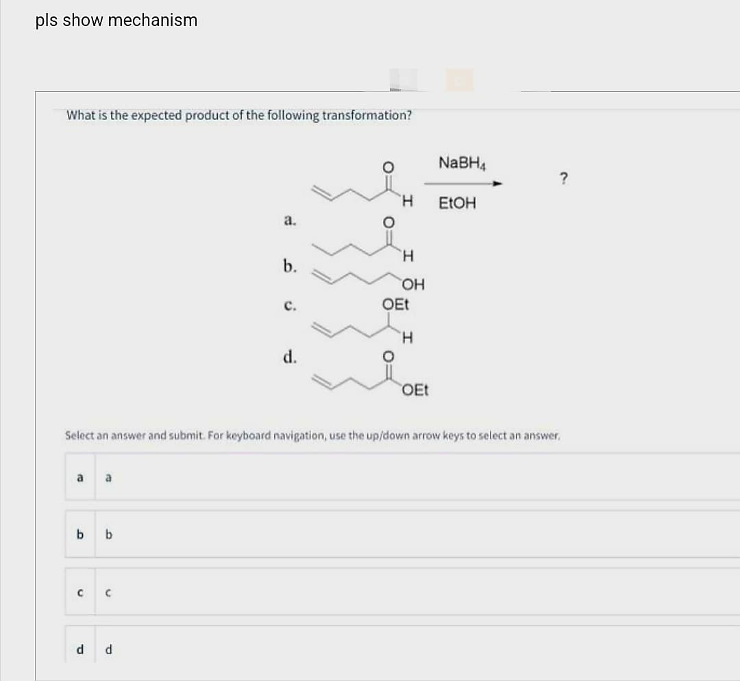 pls show mechanism
What is the expected product of the following transformation?
a a
b
с
b
C
a.
d d
b.
C.
d.
H
H
OH
OEt
Select an answer and submit. For keyboard navigation, use the up/down arrow keys to select an answer.
H
OEt
NaBH4
EtOH
?