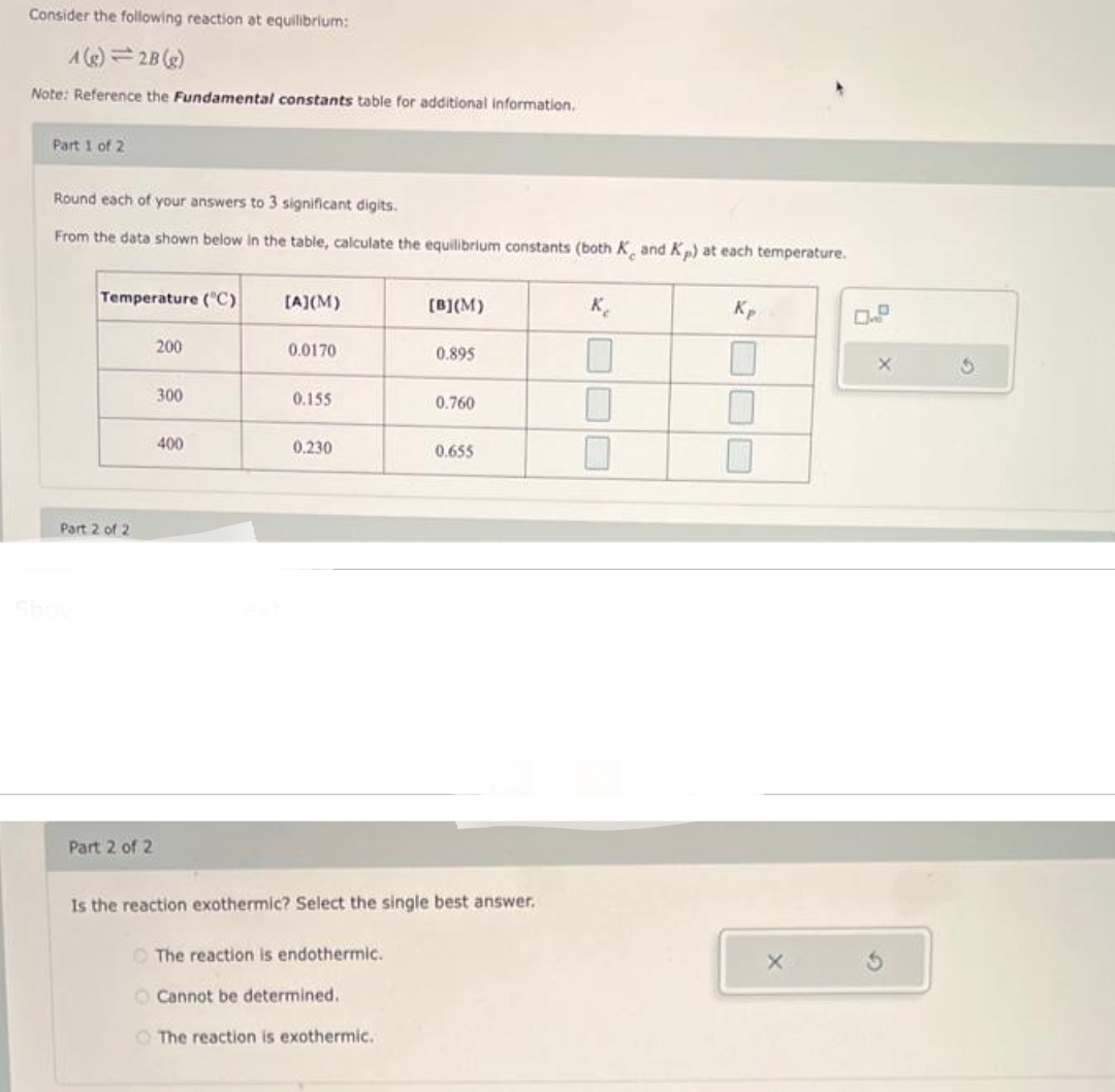 Consider the following reaction at equilibrium:
A(g)=2B (g)
Note: Reference the Fundamental constants table for additional information.
Part 1 of 2
Round each of your answers to 3 significant digits.
From the data shown below in the table, calculate the equilibrium constants (both K and Kp) at each temperature.
Temperature (°C)
Part 2 of 2
Part 2 of 2
200
300
400
Is the reaction exotherm
[A](M)
0.0170
0.155
0.230
lect the
The reaction is endothermic.
Cannot be determined.
The reaction is exothermic.
[B](M)
0.895
0.760
0.655
best swe
Kp
0.P
X