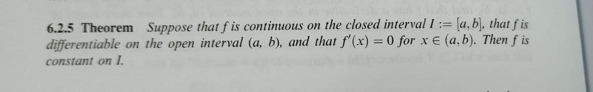 6.2.5 Theorem Suppose that f is continuous on the closed interval I := [a, b), that f is
differentiable on the open interval (a, b), and that f'(x) = 0 for x E (a, b). Then f is
%3D
constant on I.
