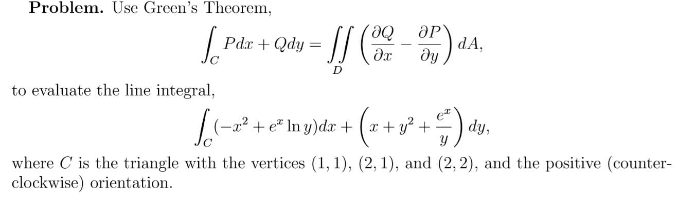 Problem. Use Green's Theorem,
So
ӘР
dA,
ду
Рах + Qdy
дх
to evaluate the line integral,
(–x² + e" In y)dx + (x+ y² +
et
dy,
where C is the triangle with the vertices (1, 1), (2, 1), and (2, 2), and the positive (counter-
clockwise) orientation.
