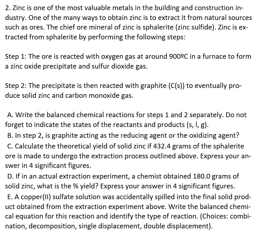 2. Zinc is one of the most valuable metals in the building and construction in-
dustry. One of the many ways to obtain zinc is to extract it from natural sources
such as ores. The chief ore mineral of zinc is sphalerite (zinc sulfide). Zinc is ex-
tracted from sphalerite by performing the following steps:
Step 1: The ore is reacted with oxygen gas at around 900ºC in a furnace to form
a zinc oxide precipitate and sulfur dioxide gas.
Step 2: The precipitate is then reacted with graphite (C(s)) to eventually pro-
duce solid zinc and carbon monoxide gas.
A. Write the balanced chemical reactions for steps 1 and 2 separately. Do not
forget to indicate the states of the reactants and products (s, I, g).
B. In step 2, is graphite acting as the reducing agent or the oxidizing agent?
C. Calculate the theoretical yield of solid zinc if 432.4 grams of the sphalerite
ore is made to undergo the extraction process outlined above. Express your an-
swer in 4 significant figures.
D. If in an actual extraction experiment, a chemist obtained 180.0 grams of
solid zinc, what is the % yield? Express your answer in 4 significant figures.
E. A copper(II) sulfate solution was accidentally spilled into the final solid prod-
uct obtained from the extraction experiment above. Write the balanced chemi-
cal equation for this reaction and identify the type of reaction. (Choices: combi-
nation, decomposition, single displacement, double displacement).