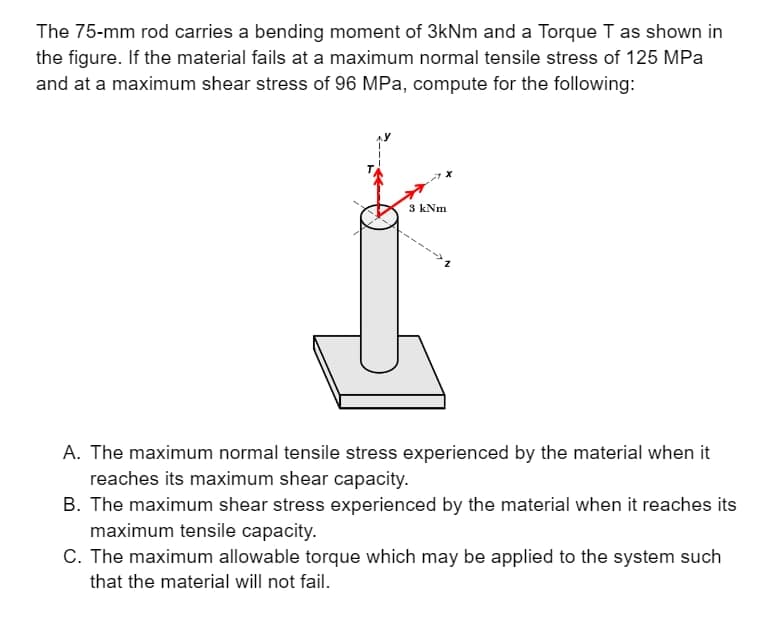 The 75-mm rod carries a bending moment of 3kNm and a Torque T as shown in
the figure. If the material fails at a maximum normal tensile stress of 125 MPa
and at a maximum shear stress of 96 MPa, compute for the following:
3 kNm
A. The maximum normal tensile stress experienced by the material when it
reaches its maximum shear capacity.
B. The maximum shear stress experienced by the material when it reaches its
maximum tensile capacity.
C. The maximum allowable torque which may be applied to the system such
that the material will not fail.