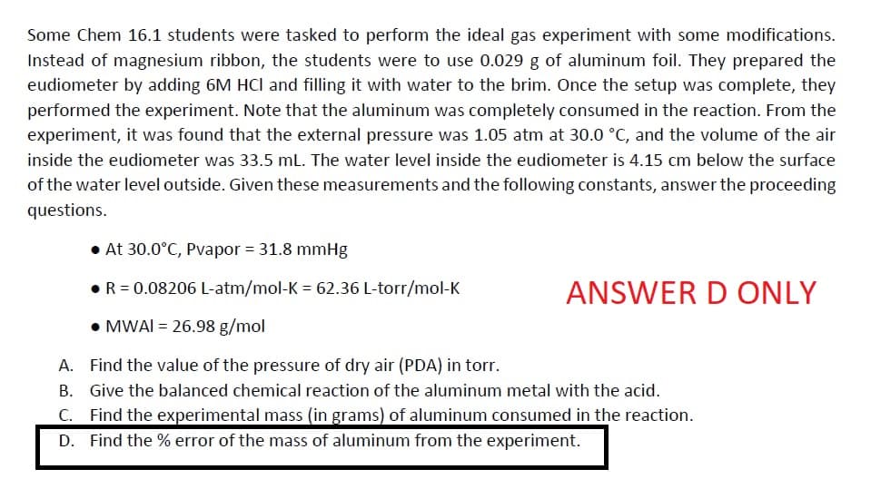 Some Chem 16.1 students were tasked to perform the ideal gas experiment with some modifications.
Instead of magnesium ribbon, the students were to use 0.029 g of aluminum foil. They prepared the
eudiometer by adding 6M HCI and filling it with water to the brim. Once the setup was complete, they
performed the experiment. Note that the aluminum was completely consumed in the reaction. From the
experiment, it was found that the external pressure was 1.05 atm at 30.0 °C, and the volume of the air
inside the eudiometer was 33.5 mL. The water level inside the eudiometer is 4.15 cm below the surface
of the water level outside. Given these measurements and the following constants, answer the proceeding
questions.
At 30.0°C, Pvapor = 31.8 mmHg
• R = 0.08206 L-atm/mol-K = 62.36 L-torr/mol-K
• MWAI = 26.98 g/mol
A. Find the value of the pressure of dry air (PDA) in torr.
B.
Give the balanced chemical reaction of the aluminum metal with the acid.
C. Find the experimental mass (in grams) of aluminum consumed in the reaction.
D. Find the % error of the mass of aluminum from the experiment.
ANSWER D ONLY