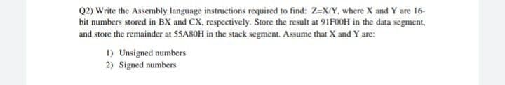 Q2) Write the Assembly language instructions required to find: Z=X/Y, where X and Y are 16-
bit numbers stored in BX and CX, respectively. Store the result at 91F0OH in the data segment,
and store the remainder at 5SA8OH in the stack segment. Assume that X and Y are:
1) Unsigned numbers
2) Signed numbers
