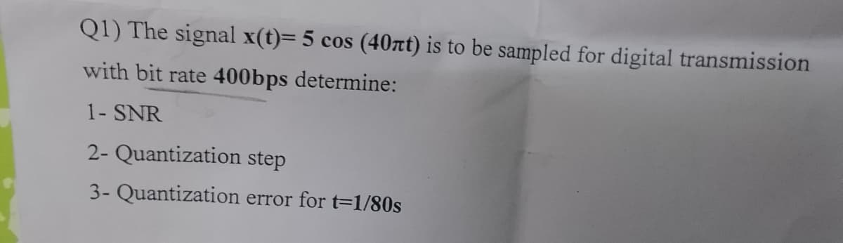 Q1) The signal x(t)= 5 cos (40nt) is to be sampled for digital transmission
with bit rate 400bps determine:
1- SNR
2- Quantization step
3- Quantization error for t=1/80s
