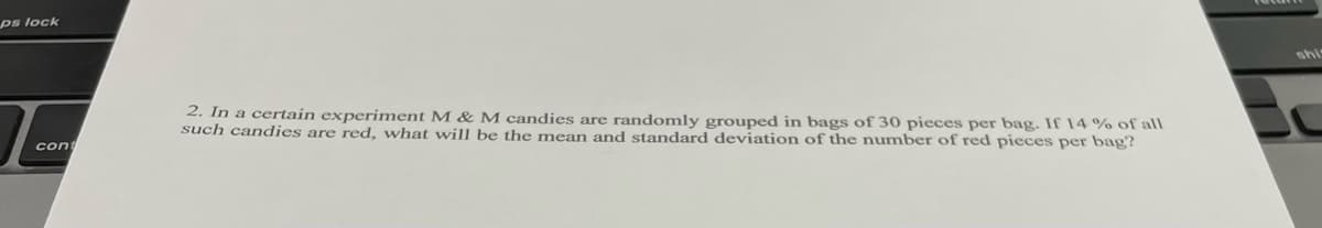 ps lock
shi
2. In a certain experiment M & M candies are randomly grouped in bags of 30 pieces per bag. If 14 % of alI
such candies are red, what wil be the mean and standard deviation of the number of red pieces per bag?
