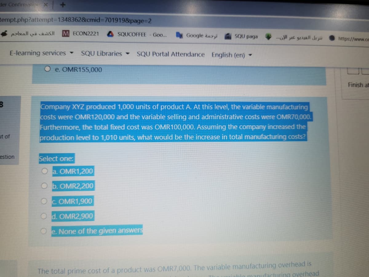 der Confirmatiorx
tempt.php?attempt3D1348362&cmid%3D7019198&page%3D2
Aaleall n RI
M ECON2221
SQUCOFFEE
Go...
Google dazi
SQU paga
تنزيل الفيديو عبر الإن. . .
https://www.om
E-learning services -
SQU Libraries -
SQU Portal Attendance English (en)-
O e. OMR155,000
Finish at
Company XYZ produced 1,000 units of product A. At this level, the variable manufacturing
costs were OMR120,000 and the variable selling and administrative costs were OMR70,000.
Furthermore, the total fixed cost was OMR100,000. Assuming the company increased the
production level to 1,010 units, what would be the increase in total manufacturing costs?
ut of
estion
Select one:
O a. OMR1,200
O b. OMR2,200
O c. OMR1,900
O d. OMR2,900
O e. None of the given answers
The total prime cost of a product was OMR7,000. The variable manufacturing overhead is
facturing overhead
