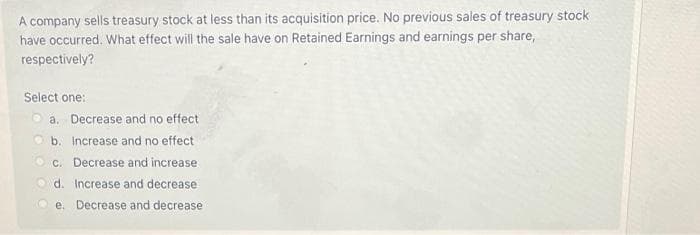 A company sells treasury stock at less than its acquisition price. No previous sales of treasury stock
have occurred. What effect will the sale have on Retained Earnings and earnings per share,
respectively?
Select one:
O a. Decrease and no effect
O b. Increase and no effect
O c. Decrease and increase
O d. Increase and decrease
e. Decrease and decrease
