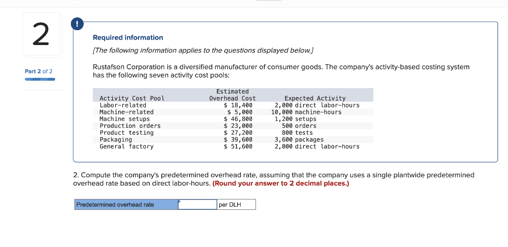 Required information
[The following information applies to the questions displayed below.]
Rustafson Corporation is a diversified manufacturer of consumer goods. The company's activity-based costing system
has the following seven activity cost pools:
Part 2 of 2
TE
Estimated
Overhead Cost
$ 18,400
$ 5,000
$ 46,800
$ 23,000
$ 27,200
$ 39,600
$ 51,600
Activity Cost Pool
Labor-related
Expected Activity
2,000 direct labor-hours
10,000 machine-hours
1,200 setups
500 orders
800 tests
3,600 packages
2,000 direct labor-hours
Machine-related
Machine setups
Production orders
Product testing
Packaging
General factory
2. Compute the company's predetermined overhead rate, assuming that the company uses a single plantwide predetermined
overhead rate based on direct labor-hours. (Round your answer to 2 decimal places.)
Predetermined overhead rate
per DLH
