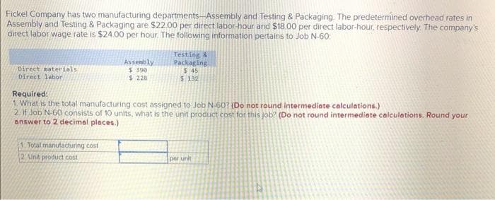 Fickel Company has two manufacturing departments-Assembly and Testing & Packaging. The predetermined overhead rates in
Assembly and Testing & Packaging are $22.00 per direct labor-hour and $18.00 per direct labor-hour, respectively. The company's
direct labor wage rate is $24.00 per hour. The following information pertains to Job N-60:
Assembly
$ 390
$ 228
Testing 8
Packeging
$ 45
$ 132
Direct materials
Direct labor
Required:
1 What is the total manufacturing cost assigned to Job N 60? (Do not round intermediate calculations.)
2.H Job N-60 consists of 10 units, what is the unit product cost for this job? (Do not round intermediate calculations. Round your
answer to 2 decimal places.)
1 Total manutacturing cost
2 Unit product cost
per unit
