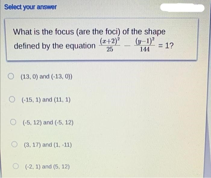 Select your answer
What is the focus (are the foci) of the shape
(r+2)*
(y-1)
defined by the equation
= 1?
25
144
O (13, 0) and (-13, 0))
O (-15, 1) and (11, 1)
O (-5, 12) and (-5, 12)
O (3, 17) and (1, -11)
O (-2, 1) and (5, 12)
