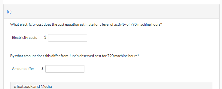 (c)
What electricity cost does the cost equation estimate for a level of activity of 790 machine hours?
Electricity costs
$
By what amount does this differ from June's observed cost for 790 machine hours?
Amount differ
eTextbook and Media
