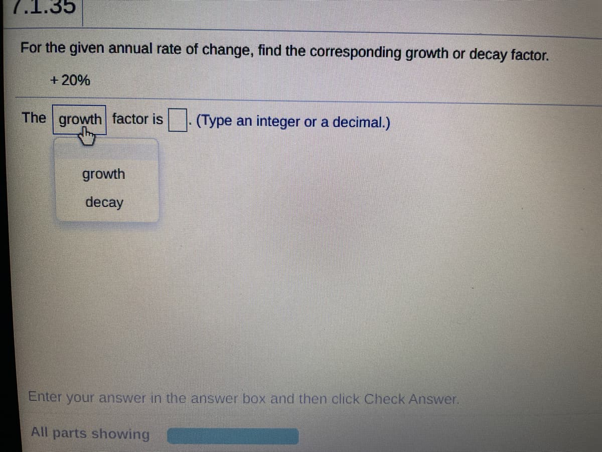 7.1.35
For the given annual rate of change, find the corresponding growth or decay factor.
+20%
The growth factor is
(Type an integer or a decimal.)
growth
decay
Enter your answer in the answer box and then click Check Answer
All parts showing
