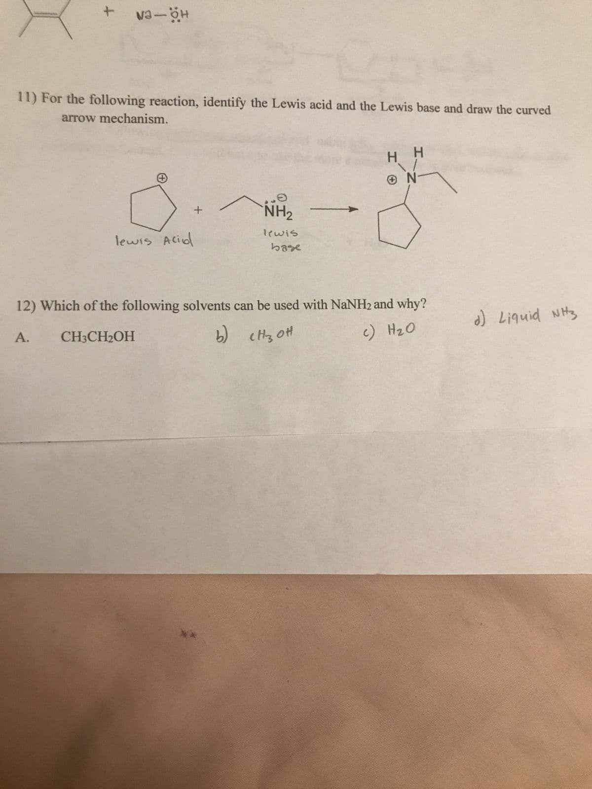 11) For the following reaction, identify the Lewis acid and the Lewis base and draw the curved
arrow mechanism.
H H
-N -
+)
NH2
lewis
base
lewis Aciol
SHN pinb!7 (P
12) Which of the following solvents can be used with NaNH2 and why?
02H (2
(9
HOʻHO H
A.
