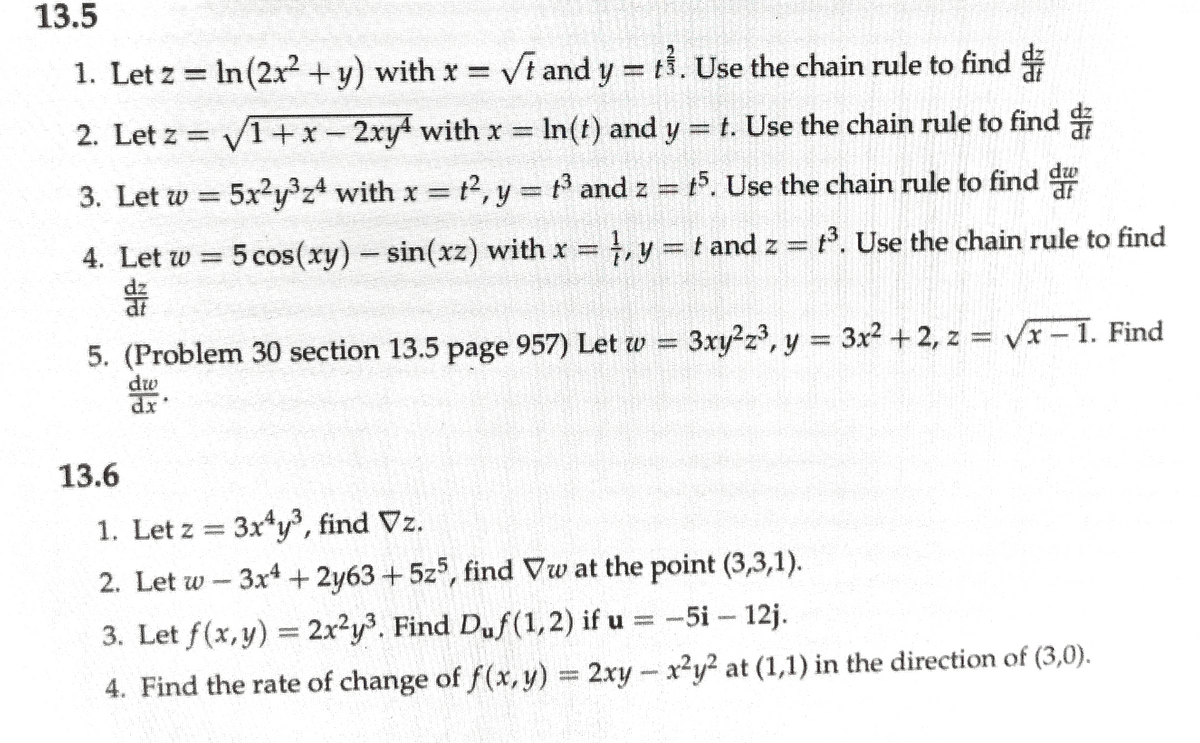 13.5
1. Let z = In (2x + y) with x = Vt and y = t. Use the chain rule to find
%3D
2. Let z = V1+x- 2xy with x =
In(t) and y = t. Use the chain rule to find
3. Let w = 5x2y³z4 with x t2, y = t3 and z = t5. Use the chain rule to find du
t2, y = t and z = t. Use the chain rule to find
ar
4. Let w = 5 cos(xy)- sin(xz) with x , y = t and z = . Use the chain rule to find
5. (Problem 30 section 13.5 page 957) Let w = 3xy2z, y 3x2 +2, z = Vx-1. Find
dw
13.6
1. Let z =
3x*y, find Vz.
2. Let w - 3x4+ 2y63+5z, find Vw at the point (3,3,1).
3. Let f(x,y) = 2x²y3. Find Duf(1,2) if u = -5i- 12j.
4. Find the rate of change of f(x,y) 2xy
-x2y² at (1,1) in the direction of (3,0).
