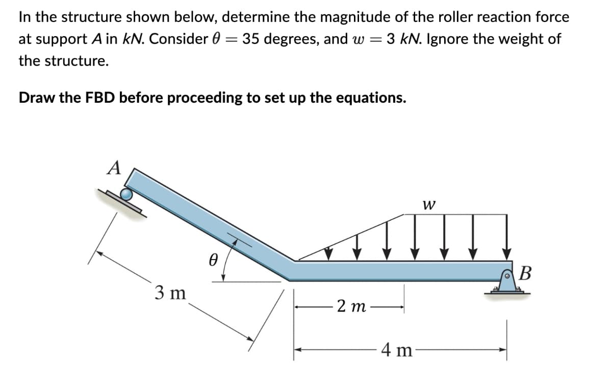 In the structure shown below, determine the magnitude of the roller reaction force
at support A in kN. Consider 0 = 35 degrees, and w = 3 kN. Ignore the weight of
the structure.
Draw the FBD before proceeding to set up the equations.
A
3 m
0
2m
-4 m
W
B