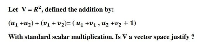 Let V = R?, defined the addition by:
%3D
(u1 +u2) + (V1 + v2)= (U1 +v1 , Uz +V2 + 1)
With standard scalar multiplication. Is V a vector space justify ?
