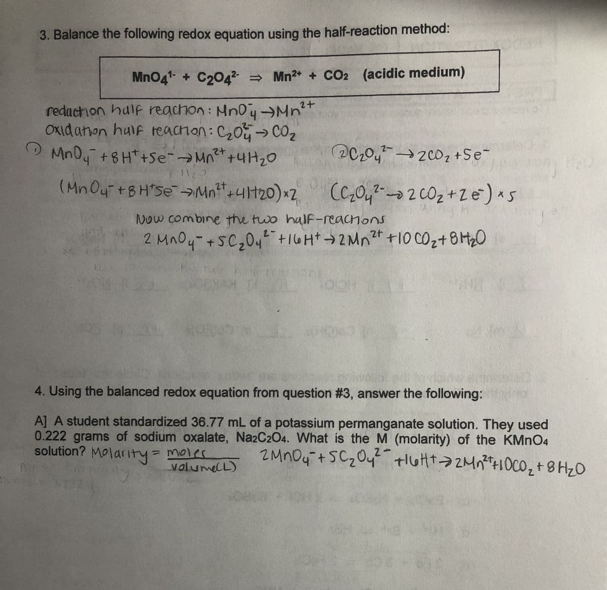 3. Balance the following redox equation using the half-reaction method:
MnO4¹ + C204² ⇒ Mn²+ + CO2 (acidic medium)
2+
reduction half reachon: MnDy →Mn²+
Oxidation half reaction: C₂04 → CO₂z
->
MnO4 +8H¹+Se- →Mn²+ +41+₂0
2+
1123
C₂04² 200₂ +Se
(MnOy² +8H*Se¯ →Mn²t+41120) x2 (C₂04²-02 CO₂ + 2 €²) x 5
Now combine the two half-reactions
2 MnO4- + SC ₂0₁² - +16H+ → 2 Mn²+ +10 CO₂ + 8H₂0
N
HOND
WORDS
4. Using the balanced redox equation from question #3, answer the following:
A] A student standardized 36.77 mL of a potassium permanganate solution. They used
0.222 grams of sodium oxalate, Na2C2O4. What is the M (molarity) of the KMnO4
solution? Molarity = moles 2 MnO₂ + SC ₂0₁² HIGH+ 2M₁²+10CO₂ + 8H₂O
2
volume(L)
-