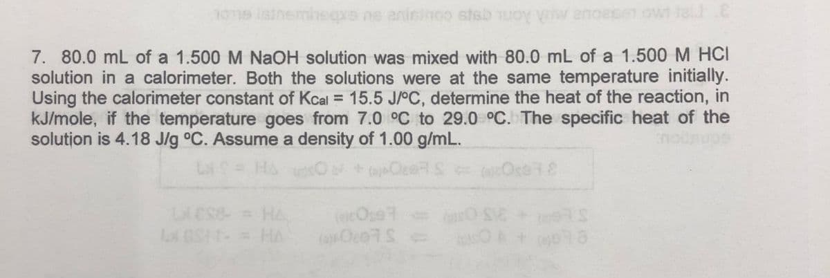 nome listnemineqxs ne anisinoo stebuoy viw ano
7. 80.0 mL of a 1.500 M NaOH solution was mixed with 80.0 mL of a 1.500 M HCI
solution in a calorimeter. Both the solutions were at the same temperature initially.
Using the calorimeter constant of Kcal = 15.5 J/°C, determine the heat of the reaction, in
kJ/mole, if the temperature goes from 7.0 °C to 29.0 °C. The specific heat of the
solution is 4.18 J/g °C. Assume a density of 1.00 g/mL.
LI
(+QERS =
LIES8 = HA
LOST - = HA
(ecOpe
(0) 007S =
Ose78
SO SIE