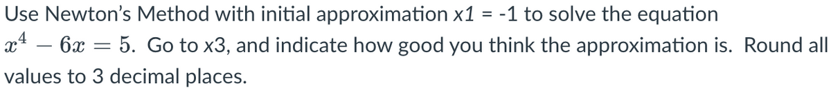 Use Newton's Method with initial approximation x1 = -1 to solve the equation
xª − 6x = 5. Go to x3, and indicate how good you think the approximation is. Round all
values to 3 decimal places.