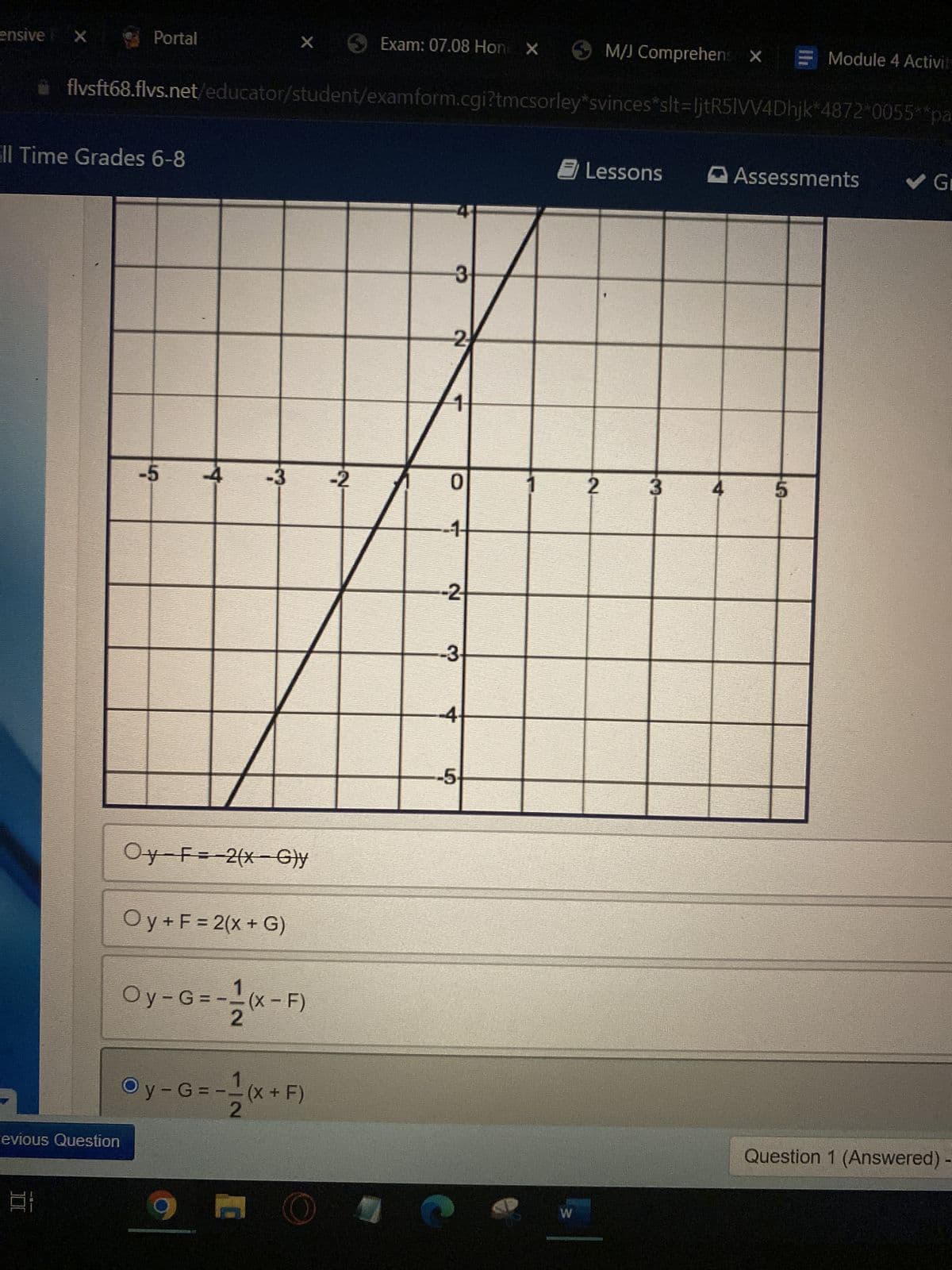 ensive
ll Time Grades 6-8
-5
Oy F= 2(x G)y
O y + F = 2(x + G)
Oy-G=-=(x-F)
2
Oy-G=--(x+F)
2
9
X
Portal
X
Exam: 07.08 Hone X
flvsft68.flvs.net/educator/student/examform.cgi?tmcsorley*svinces
Lessons
3
2
0
-1-
evious Question
L
من
-2
-2
-3.
-4
-5
W
2
M/J Comprehens X = Module 4 Activit
slt=ljtR5IVV4Dhjk 4872 0055** pa
Assessments
✓ Gr
5
Question 1 (Answered) -
3
4