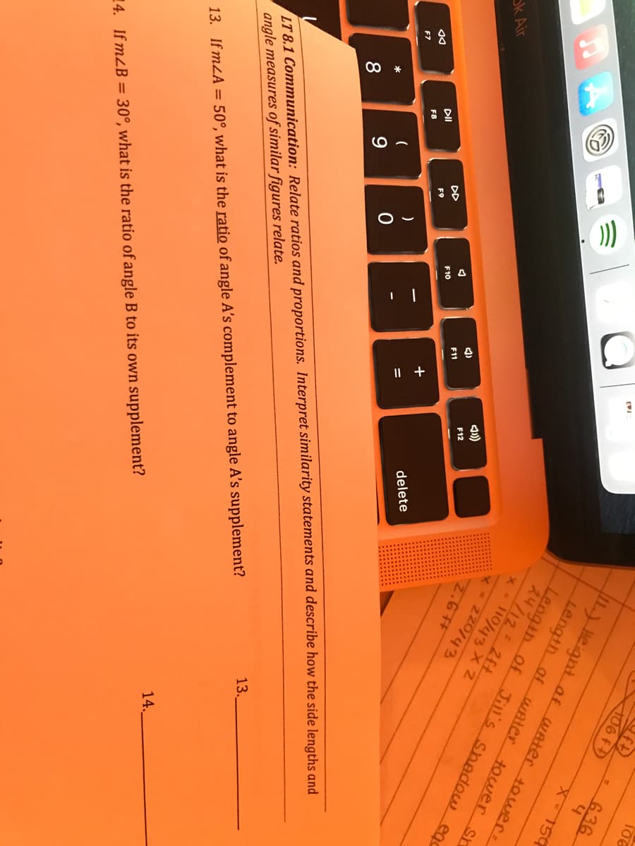 I| +
106
106 f
636
) Heigntof WAter tower:
Length af wAter touwer sr
Length of Jill's shadow ego
24/12 2ft
x- 110/43 X 2
150
2.6 #
ok Air
F12
11
DD
F10
F9
DI
delete
F8
F7
LT 8.1 Communication: Relate ratios and proportions. Interpret similarity statements and describe how the side lengths and
angle measures of similar figures relate.
8
13.
14.
13. If mLA = 50°, what is the ratio of angle A's complement to angle A's supplement?
14. If mZB = 30°, what is the ratio of angle B to its own supplement?
