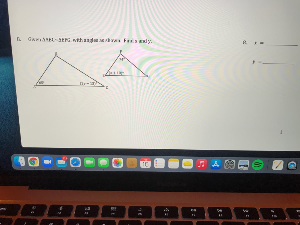 8.
Given AABC~AEFG, with angles as shown. Find x and y.
8. x =
B
74
y =
(x + 10)°
65°
(2y – 13)
C
323
FEB
15
MacBookAi
esc
80
DD
F2
F3
F4
F5
F6
F7
F8
F9
F10
云

