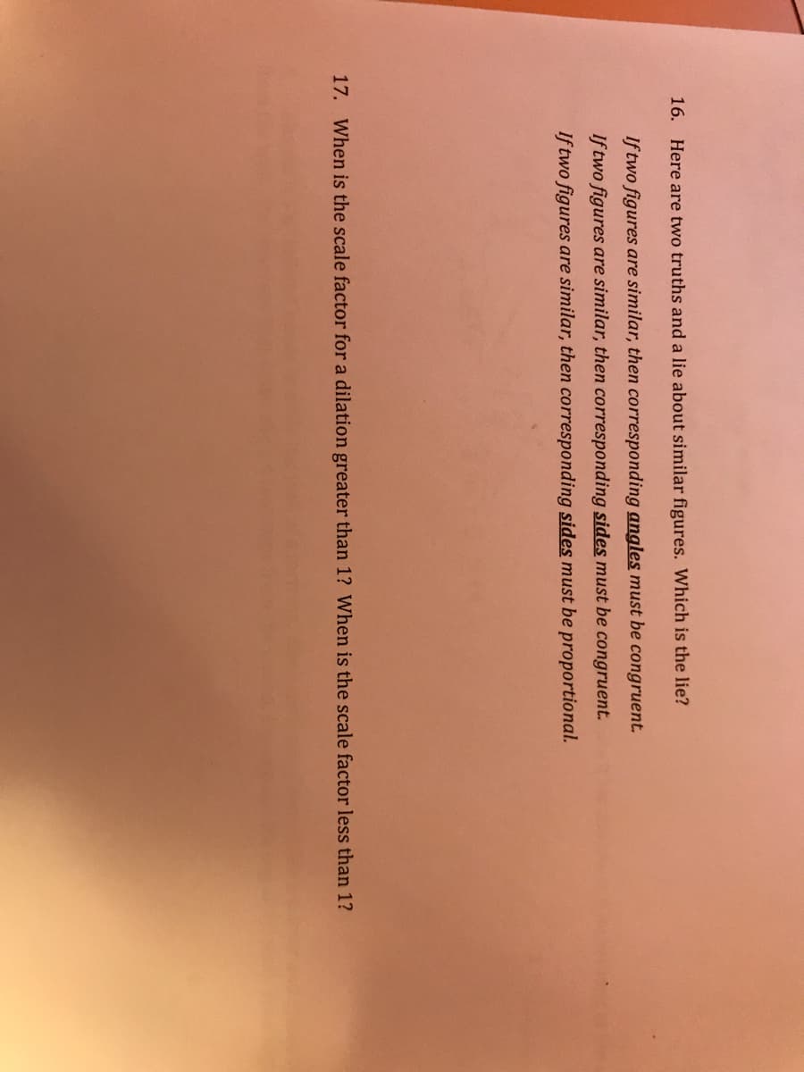 16. Here are two truths and a lie about similar figures. Which is the lie?
If two figures are similar, then corresponding angles must be congruent.
If two figures are similar, then corresponding sides must be congruent.
If two figures are similar, then corresponding sides must be proportional.
17. When is the scale factor for a dilation greater than 1? When is the scale factor less than 1?
