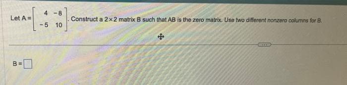 Let A=
B=
4-8
0
-5 10
Construct a 2x2 matrix B such that AB is the zero matrix. Use two different nonzero columns for B.
4
CIOs