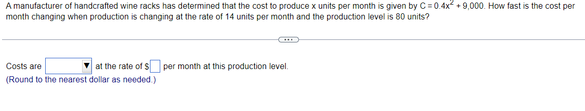 A manufacturer of handcrafted wine racks has determined that the cost to produce x units per month is given by C=0.4x² +9,000. How fast is the cost per
month changing when production is changing at the rate of 14 units per month and the production level is 80 units?
Costs are
at the rate of $
(Round to the nearest dollar as needed.)
C
per month at this production level.