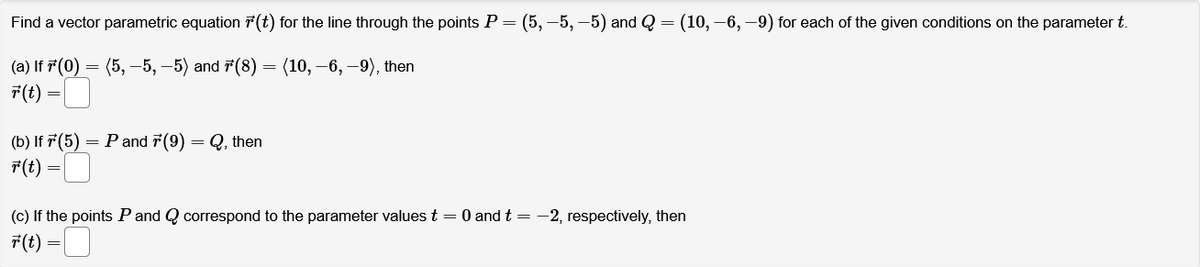 Find a vector parametric equation (t) for the line through the points P = (5, -5, -5) and Q = (10, -6, -9) for each of the given conditions on the parameter t.
(a) If 7*'(0) = (5, -5, -5) and 7(8)
(10, -6, -9), then
r(t)
(b) If 7 (5) = P and 7(9)
F(t)
=
Q, then
=
(c) If the points P and Q correspond to the parameter values t = 0 and t = -2, respectively, then
F(t)