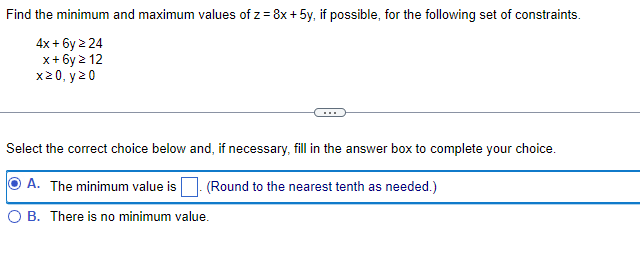 Find the minimum and maximum values of z = 8x + 5y, if possible, for the following set of constraints.
4x + 6y > 24
x+6y ≥ 12
x20, y 20
Select the correct choice below and, if necessary, fill in the answer box to complete your choice.
A. The minimum value is
(Round to the nearest tenth as needed.)
B. There is no minimum value.