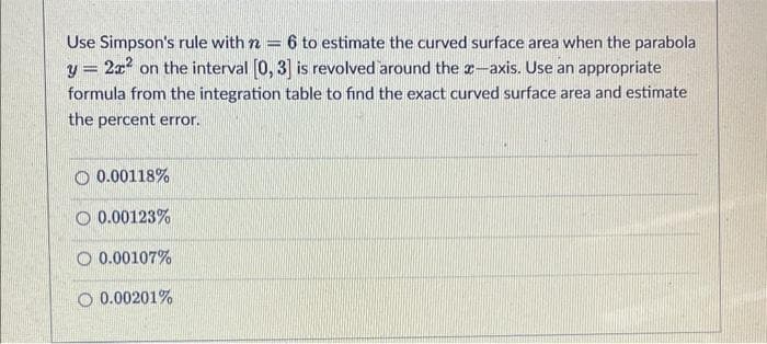 Use Simpson's rule with n = 6 to estimate the curved surface area when the parabola
y = 2x² on the interval [0, 3] is revolved around the x-axis. Use an appropriate
formula from the integration table to find the exact curved surface area and estimate
the percent error.
0.00118%
0.00123%
0.00107%
O 0.00201%