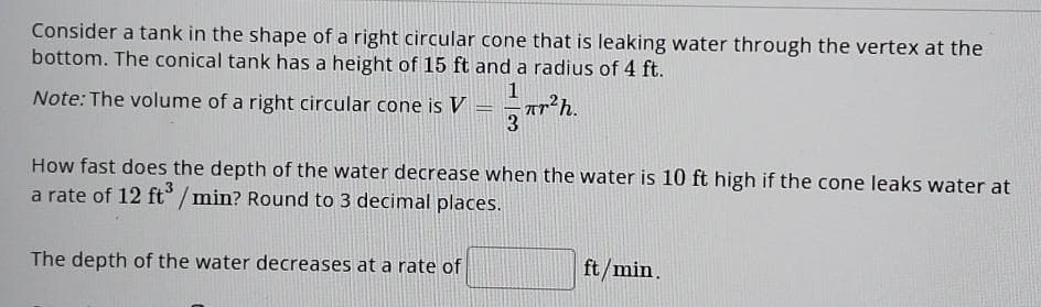 Consider a tank in the shape of a right circular cone that is leaking water through the vertex at the
bottom. The conical tank has a height of 15 ft and a radius of 4 ft.
1
mrh.
3
Note: The volume of a right circular cone is V
-
How fast does the depth of the water decrease when the water is 10 ft high if the cone leaks water at
a rate of 12 ft³/min? Round to 3 decimal places.
The depth of the water decreases at a rate of
ft/min.