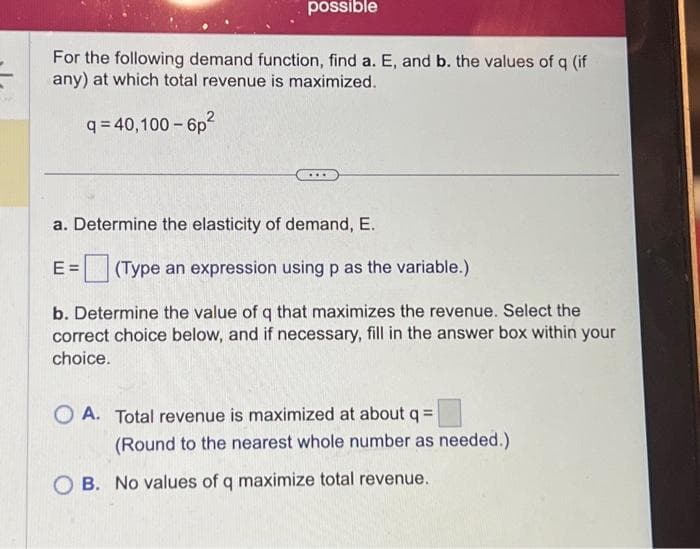 possible
For the following demand function, find a. E, and b. the values of q (if
any) at which total revenue is maximized.
q=40,100-6p²
a. Determine the elasticity of demand, E.
E= (Type an expression using p as the variable.)
b. Determine the value of q that maximizes the revenue. Select the
correct choice below, and if necessary, fill in the answer box within your
choice.
OA. Total revenue is maximized at about q =
(Round to the nearest whole number as needed.)
OB. No values of q maximize total revenue.