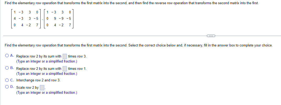 Find the elementary row operation that transforms the first matrix into the second, and then find the reverse row operation that transforms the second matrix into the first.
1-3 3 0
4-3 3 - 5
4 -2 7
1-3 3 0
9 -9 -5
4 -2 7
0
0
Find the elementary row operation that transforms the first matrix into the second. Select the correct choice below and, if necessary, fill in the answer box to complete your choice.
O A. Replace row 2 by its sum with
(Type an integer or a simplified
O D. Scale row 2 by
O B. Replace row 2 by its sum with times row 1.
(Type an integer or a simplified fraction.)
O C. Interchange row 2 and row 3.
times row 3.
fraction.)
C
(Type an integer or a simplified fraction.)