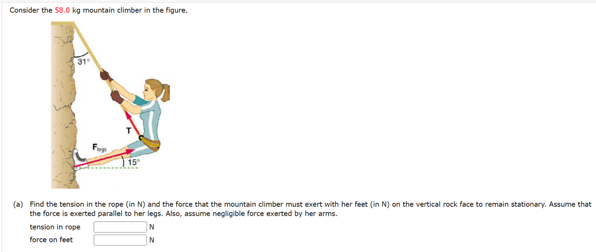 Consider the 58.0 kg mountain climber in the figure.
31°
Flegs
T
15°
(a) Find the tension in the rope (in N) and the force that the mountain climber must exert with her feet (in N) on the vertical rock face to remain stationary. Assume that
the force is exerted parallel to her legs. Also, assume negligible force exerted by her arms.
tension in rope
N
force on feet
N