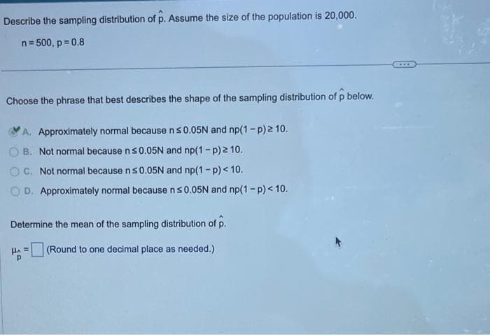 Describe the sampling distribution of p. Assume the size of the population is 20,000.
n = 500, p=0.8
Choose the phrase that best describes the shape of the sampling distribution of p below.
A. Approximately normal because n ≤0.05N and np(1-p) ≥ 10.
B. Not normal because n ≤ 0.05N and np(1-p) 2 10.
C. Not normal because n ≤0.05N and np(1-p) < 10.
D. Approximately normal because n ≤0.05N and np(1-p) < 10.
Determine the mean of the sampling distribution of p.
(Round to one decimal place as needed.)
на
=