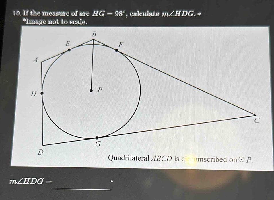 10. If the measure of arc HG = 98°, calculate m/HDG.*
*Image not to scale.
A
H
D
m/HDG =
E
B
P
G
F
Quadrilateral ABCD is circumscribed on O P.
C