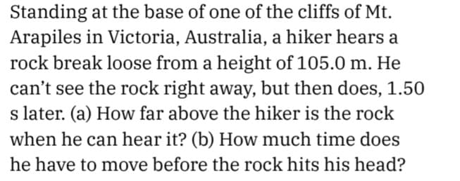 Standing at the base of one of the cliffs of Mt.
Arapiles in Victoria, Australia, a hiker hears a
rock break loose from a height of 105.0 m. He
can't see the rock right away, but then does, 1.50
s later. (a) How far above the hiker is the rock
when he can hear it? (b) How much time does
he have to move before the rock hits his head?
