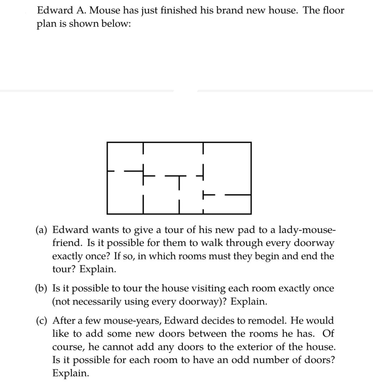 Edward A. Mouse has just finished his brand new house. The floor
plan is shown below:
(a) Edward wants to give a tour of his new pad to a lady-mouse-
friend. Is it possible for them to walk through every doorway
exactly once? If so, in which rooms must they begin and end the
tour? Explain.
(b) Is it possible to tour the house visiting each room exactly once
(not necessarily using every doorway)? Explain.
(c) After a few mouse-years, Edward decides to remodel. He would
like to add some new doors between the rooms he has. Of
course, he cannot add any doors to the exterior of the house.
Is it possible for each room to have an odd number of doors?
Explain.
