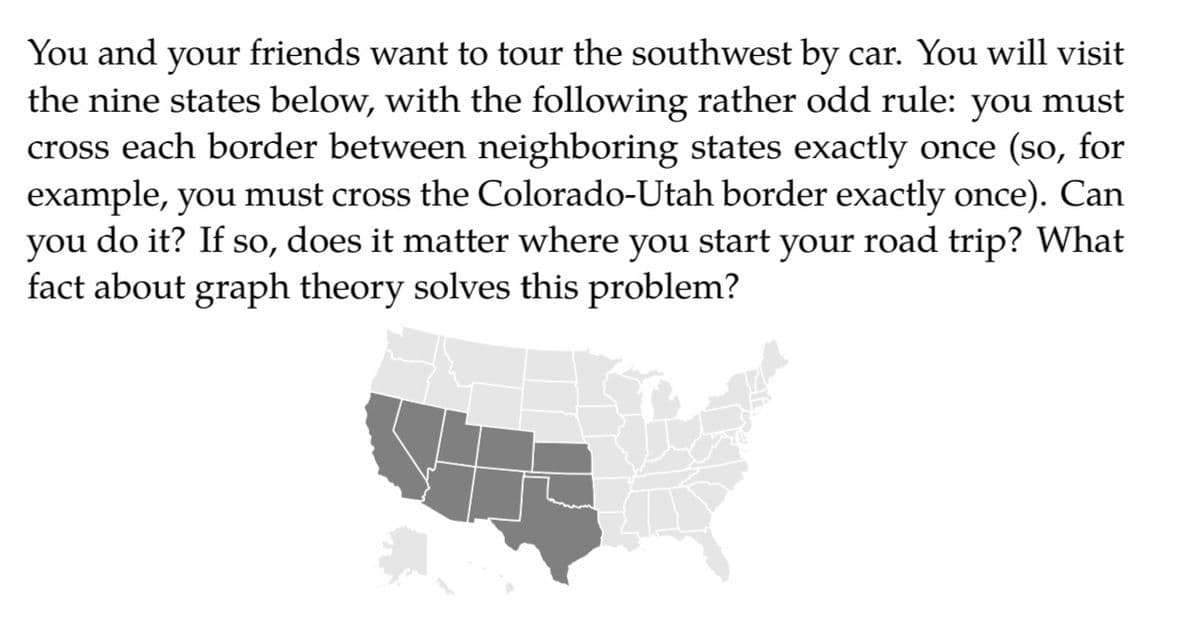 You and your friends want to tour the southwest by car. You will visit
the nine states below, with the following rather odd rule: you must
cross each border between neighboring states exactly once (so, for
example, you must cross the Colorado-Utah border exactly once). Can
you do it? If so, does it matter where you start your road trip? What
fact about graph theory solves this problem?
