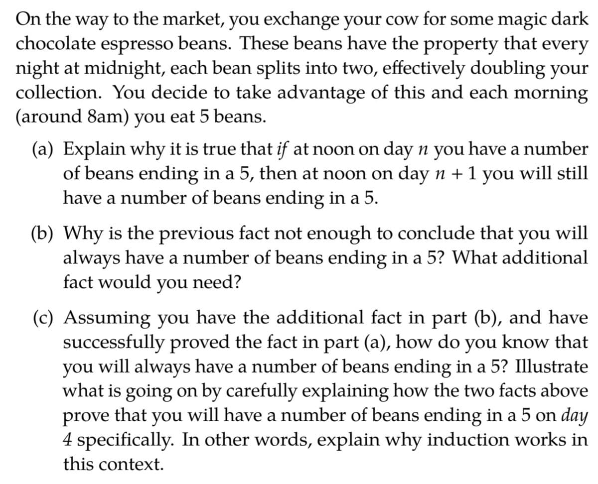 On the way to the market, you exchange your cow for some magic dark
chocolate espresso beans. These beans have the property that every
night at midnight, each bean splits into two, effectively doubling your
collection. You decide to take advantage of this and each morning
(around 8am) you eat 5 beans.
(a) Explain why it is true that if at noon on day n you have a number
of beans ending in a 5, then at noon on day n +1 you will still
have a number of beans ending in a 5.
(b) Why is the previous fact not enough to conclude that you will
always have a number of beans ending in a 5? What additional
fact would
you
need?
(c) Assuming you have the additional fact in part (b), and have
successfully proved the fact in part (a), how do you know that
you will always have a number of beans ending in a 5? Illustrate
what is going on by carefully explaining how the two facts above
prove that you will have a number of beans ending in a 5 on day
4 specifically. In other words, explain why induction works in
this context.
