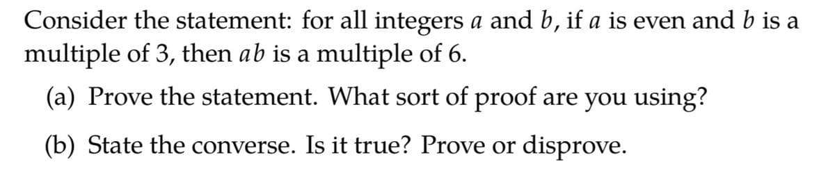 Consider the statement: for all integers a and b, if a is even and b is a
multiple of 3, then ab is a multiple of 6.
(a) Prove the statement. What sort of proof are you using?
(b) State the converse. Is it true? Prove or disprove.
