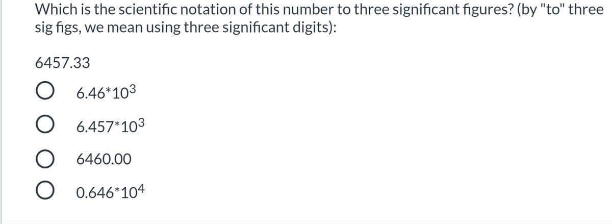 Which is the scientific notation of this number to three significant figures? (by "to" three
sig figs, we mean using three significant digits):
6457.33
O 6.46*103
O 6.457*103
O 6460.0O
O 0.646*104
