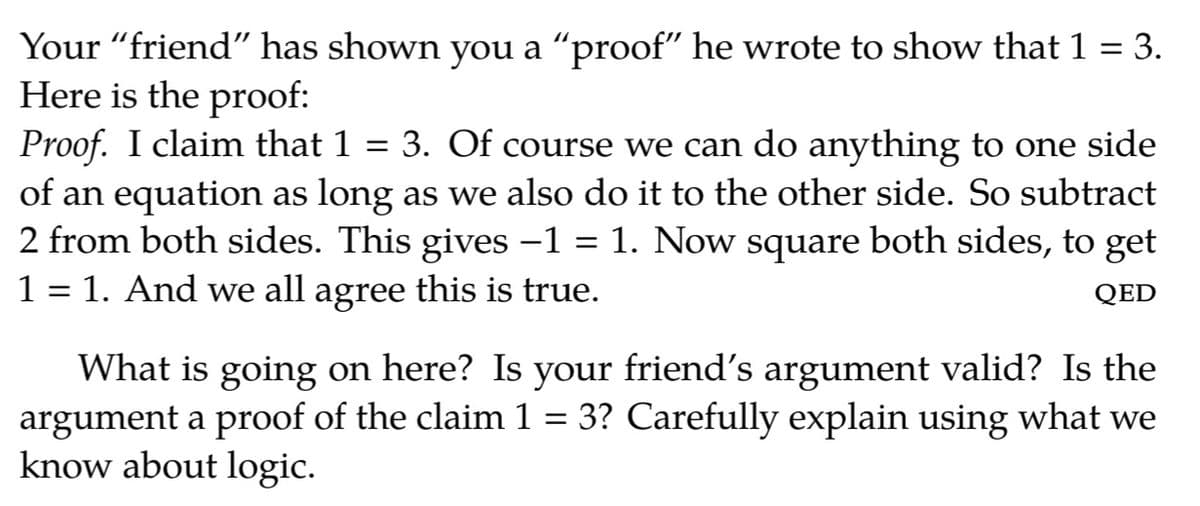 Your "friend" has shown you a "proof" he wrote to show that 1 = 3.
Here is the proof:
Proof. I claim that 1
of an equation as long as we also do it to the other side. So subtract
2 from both sides. This gives -1 = 1. Now square both sides, to get
1 = 1. And we all agree this is true.
%3D
3. Of course we can do anything to one side
||
QED
What is going on here? Is your friend's argument valid? Is the
argument a proof of the claim 1 = 3? Carefully explain using what we
know about logic.
