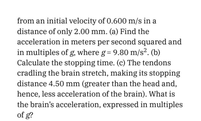 from an initial velocity of 0.600 m/s in a
distance of only 2.00 mm. (a) Find the
acceleration in meters per second squared and
in multiples of g, where g= 9.80 m/s². (b)
Calculate the stopping time. (c) The tendons
cradling the brain stretch, making its stopping
distance 4.50 mm (greater than the head and,
hence, less acceleration of the brain). What is
the brain's acceleration, expressed in multiples
of g?
